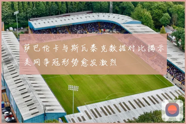 萨巴伦卡与斯瓦泰克数据对比揭示美网争冠形势愈发激烈