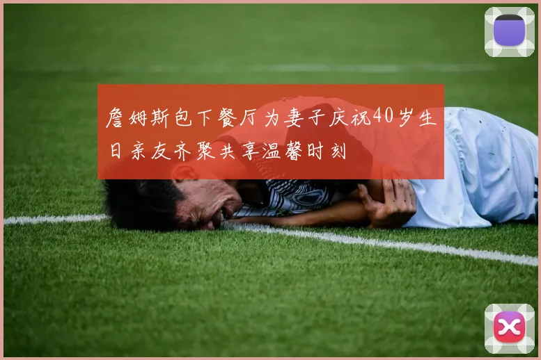 詹姆斯包下餐厅为妻子庆祝40岁生日亲友齐聚共享温馨时刻